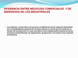 DIFERENCIA ENTRE NEGOCIOS COMERCIALES  Y DE SEERVICIOS DE LOS INDUSTRIALESLos negocios  comerciales y de servicios se diferencian de los negocios industriales por la complejidad de organización de estos últimos, la misma que esta dada por la función de la producción, en cuya actividad se hará indispensable la presencia de las funciones de planificación, de organización, de ejecución y de control como requisito de eficiencia.