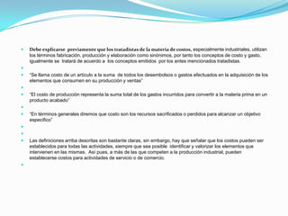 1.3. DEFINICIÓN DE  COSTO Y SUS APLICACIONES Debe explicarse  previamente que los tratadistas de la materia de costos,especialmente industriales, utilizan los términos fabricación, producción y elaboración como sinónimos, por tanto los conceptos de costo y gasto, igualmente se  tratará de acuerdo a  los conceptos emitidos  por los antes mencionados tratadistas. “Se llama costo de un artículo a la suma  de todos los desembolsos o gastos efectuados en la adquisición de los elementos que consumen en su producción y ventas”  “El costo de producción representa la suma total de los gastos incurridos para convertir a la materia prima en un producto acabado”  “En términos generales diremos que costo son los recursos sacrificados o perdidos para alcanzar un objetivo especifico”   Las definiciones arriba descritas son bastante claras, sin embargo, hay que señalar que los costos pueden ser establecidos para todas las actividades, siempre que sea posible  identificar y valorizar los elementos que intervienen en las mismas.  Así pues, a más de las que competen a la producción industrial, pueden establecerse costos para actividades de servicio o de comercio. 
