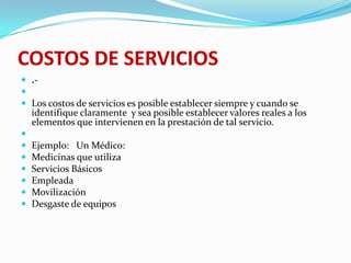 COSTOS DE SERVICIOS.- Los costos de servicios es posible establecer siempre y cuando se identifique claramente  y sea posible establecer valores reales a los elementos que intervienen en la prestación de tal servicio. Ejemplo:   Un Médico:Medicinas que utilizaServicios BásicosEmpleada MovilizaciónDesgaste de equipos