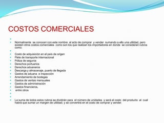 COSTOS COMERCIALES Normalmente  se conocen con este nombre  al acto de comprar  y vender  sumando a ello una utilidad, pero existen otros costos comerciales  como son los que realizan los importadores en donde  se consideran rubros como: Costo de adquisición en el país de origenFlete de transporte internacionalPóliza de segurosDerechos portuariosDerechos aduanerosDescarga y almacenaje, puerto de llegadaGastos de aduana  e inspecciónArrendamiento de bodegasGastos de ventas mensualesGastos de administraciónGastos financieros, entre otros  La suma de todos estos rubros se dividirán para  el número de unidades  y será el costo  del producto  al  cual habrá que sumar un margen de utilidad, y se convertirá en el costo de comprar y vender.