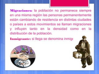 Migraciones: la población no permanece siempre
en una misma región las personas permanentemente
están cambiando de residencia en distintas ciudades
o países a estos movimientos se llaman migraciones
y influyen tanto en la densidad como en la
distribución de la población.
Inmigrante: si llega se denomina inmigrante

 