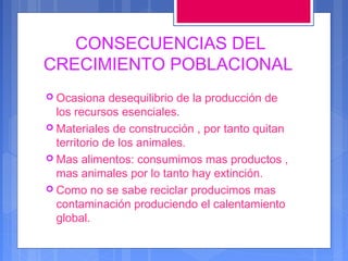 CONSECUENCIAS DEL
CRECIMIENTO POBLACIONAL
 Ocasiona

desequilibrio de la producción de
los recursos esenciales.
 Materiales de construcción , por tanto quitan
territorio de los animales.
 Mas alimentos: consumimos mas productos ,
mas animales por lo tanto hay extinción.
 Como no se sabe reciclar producimos mas
contaminación produciendo el calentamiento
global.

 