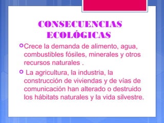 CONSECUENCIAS
ECOLÓGICAS
 Crece

la demanda de alimento, agua,
combustibles fósiles, minerales y otros
recursos naturales .
 La agricultura, la industria, la
construcción de viviendas y de vías de
comunicación han alterado o destruido
los hábitats naturales y la vida silvestre.

 