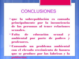 CONCLUSIONES
 que

la sobrepoblación es causada
principalmente por la inconciencia
de las personas al tener relaciones
sexuales.
 Falta
de
educación
sexual
y
ambiental por parte de padres y
profesores.
 Causando un problema ambiental
con el elevado crecimiento de basura
que se produce por las fabricas y la
población

 