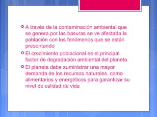 A

través de la contaminación ambiental que
se genera por las basuras se ve afectada la
población con los fenómenos que se están
presentando
 El crecimiento poblacional es el principal
factor de degradación ambiental del planeta
 El planeta debe suministrar una mayor
demanda de los recursos naturales como
alimentarios y energéticos para garantizar su
nivel de calidad de vida

 