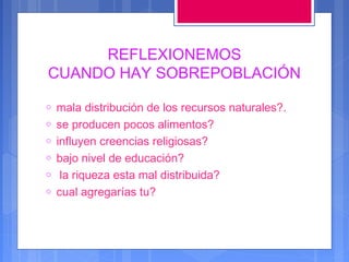 REFLEXIONEMOS
CUANDO HAY SOBREPOBLACIÓN
o
o
o
o
o
o

mala distribución de los recursos naturales?.
se producen pocos alimentos?
influyen creencias religiosas?
bajo nivel de educación?
la riqueza esta mal distribuida?
cual agregarías tu?

 