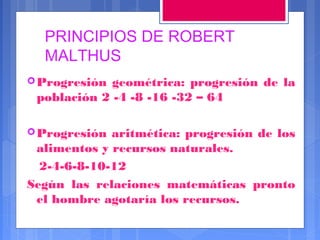 PRINCIPIOS DE ROBERT
MALTHUS
 Progresión

geométrica: progresión de la
población 2 -4 -8 -16 -32 – 64

 Progresión

aritmética: progresión de los
alimentos y recursos naturales.
2-4-6-8-10-12
Según las relaciones matemáticas pronto
el hombre agotaría los recursos.

 