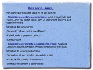 Dos socialismes   Per aconseguir l’igualtat social hi ha dos camins: Socialisme científic o comunisme:  Amb el suport de  Karl Marx i Lenin  veu l’estat liberal com un instrument al servei de l classe dominant. Objectius del comunisme: -Supressió del mercat i la socialització. -L’abolicio de la propietat privada -La destrucció Socialisme reformista o socialdemocràcia:  Ferdiand Lassalle i Eduard Bernstein . Proposa l’intervenció de l’estat. Objectius de la socialdemocràcia: -Subordinar el mercat a les necessitats social -Controlar l’economia i intervenir-hi -Distribuir socialment e poder polític. 