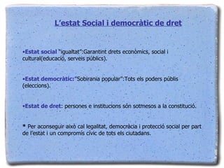 L’estat Social i democràtic de dret Estat social  “igualtat”:Garantint drets econòmics, social i cultural(educacíó, serveis públics). Estat democràtic:” Sobirania popular”:Tots els poders públis (eleccions). Estat de dret : persones e institucions són sotmesos a la constitució. *  Per aconseguir això cal legalitat, democràcia i protecció social per part de l’estat i un compromís cívic de tots els ciutadans. 