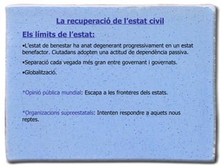 La recuperació de l’estat civil Els límits de l’estat: L’estat de benestar ha anat degenerant progressivament en un estat benefactor. Ciutadans adopten una actitud de dependència passiva. Separació cada vegada més gran entre governant i governats. Globalització. *Opinió pública mundial : Escapa a les fronteres dels estats. *Organizacions supreestatals : Intenten respondre a aquets nous reptes. 