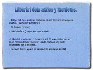 Llibertat dels antics:  participar en els diversos assumptes públics. ( Benjamin Constant ) - Ciutadans (homes) - No ciutadans (dones, esclaus, metecs) Llibertat moderna:  tot ésser humà té la capacitat de ser lliure “teoria del dret natural” i cada persona uns drets respectats per la societat. - Persona lliure  ( quan es respecten els seus drets) Llibertat dels antics y morderns. 