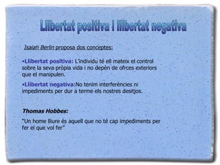 Llibertat positiva:  L’individu té ell mateix el control sobre la seva pròpia vida i no depèn de ofrces exteriors que el manipulen. Llibertat negativa: No tenim interferències ni impediments per dur a terme els nostres desitjos.  Thomas Hobbes: “ Un home lliure és aquell que no té cap impediments per fer el que vol fer” Isaiah Berlin  proposa dos conceptes: Llibertat positiva i llibertat negativa 