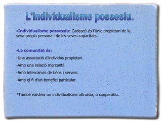 Individualisme possessiu : Cadascú és l’únic propietari de la seva pròpia persona i de les seves capacitats.  La comunitat   és: -Una associació d’individus propietari. -Amb una relació mercantil. Amb intercanvis de béns i serveis. Amb el fi d’un benefici particular. *També existeix un individualisme altruista, o cooperatiu. L'individualisme possesiu. 