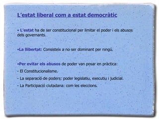 L’estat liberal com a estat democràtic L’estat  ha de ser constitucional per limitar el poder i els abusos dels governants. La llibertat : Consisteix a no ser dominant per ningú. Per evitar els abusos  de poder van posar en pràctica: - El Constitucionalisme. - La separació de poders: poder legislatiu, executiu i judicial. - La Participació ciutadana: com les eleccions. 