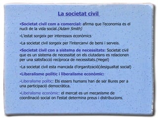La societat civil  Societat civil com a comercial:  afirma que l’economia es el nucli de la vida social .(Adam Smith) - L’estat sorgeix per interessos econòmics - La societat civil sorgeix per l’intercanvi de bens i serveis. Societat civil con a sistema de necessitats:  Societat civil que es un sistema de necessitat on els ciutadans es relacionen per una satisfacció recíproca de necessitats.(Hegel) - La societat civil esta mancada d’organització(desigualtat social) Liberalisme polític i liberalisme econòmic:  - Liberalisme polític : Els essers humans han de ser lliures per a una participació democràtica. - Liberalisme econòmic:  el mercat es un mecanisme de coordinació social on l’estat determina preus i distribucions . 
