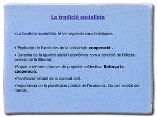 La tradició socialista La tradició socialista  té les següents característiques: Explicació de l’acció des de la solidaritat:  cooperació . Garantia de la igualtat social i econòmica com a condició de l’efectiu exercici de la llibertat. Suport a diferents formes de propietat col·lectiva:  Reforça la cooperació. Planificació estatal de la societat civil. Importància de la planificació pública de l’economia. Control estatal del mercat. 