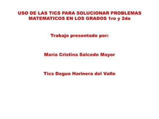USO DE LAS TICS PARA SOLUCIONAR PROBLEMAS
   MATEMATICOS EN LOS GRADOS 1ro y 2do


          Trabajo presentado por:



        María Cristina Salcedo Mayor



        Tics Dagua Harinera del Valle
 