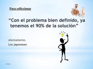 Alumno
“Con el problema bien definido, ya
tenemos el 90% de la solución”
Atentamente,
Los japoneses
Para reflexionar
 