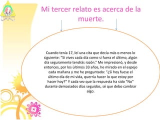 Mi tercer relato es acerca de la muerte.Cuando tenía 17, leí una cita que decía más o menos lo siguiente: “Si vives cada día como si fuera el último, algún día seguramente tendrás razón.” Me impresionó, y desde entonces, por los últimos 33 años, he mirado en el espejo cada mañana y me he preguntado: “¿Si hoy fuese el último día de mi vida, querría hacer lo que estoy por hacer hoy?” Y cada vez que la respuesta ha sido “No” durante demasiados días seguidos, sé que debo cambiar algo.