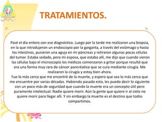 TRATAMIENTOS.Pasé el día entero con ese diagnóstico. Luego por la tarde me realizaron una biopsia, en la que introdujeron un endoscopio por la garganta, a través del estómago y hasta los intestinos, pusieron una aguja en mi páncreas y retiraron algunas pocas células del tumor. Estaba sedado, pero mi esposa, que estaba allí, me dijo que cuando vieron las células bajo el microscopio los médicos comenzaron a gritar porque resultó que era una forma muy rara de cáncer pancréatico que se cura mediante cirugía. Me realizaron la cirugía y estoy bien ahora.Fue lo más cerca que me encontré de la muerte, y espero que sea lo más cerca que me encuentre por varias décadas. Habiendo pasado esto, les puedo decir lo siguiente con un poco más de seguridad que cuando la muerte era un concepto útil pero puramente intelectual: Nadie quiere morir. Aún la gente que quiere ir al cielo no quiere morir para llegar allí. Y sin embargo la muerte es el destino que todos compartimos.  