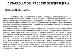 DESARROLLO DEL PROCESO DE ENFERMERIA.
RESUMEN DEL CASO.
Se trata de lactante menor de 6 meses de nacido; Su madre acude con el a la
consulta de Neurocirugía del Hospital General Dr.Pablo Acosta Ortiz, remitido por el servicio
de Pediatría con el diagnóstico clínico de meningocele. Durante el examen físico realizado se
detecta un lactante menor masculino eutróf i
co, con motilidad disminuida de los miembros
inferiores, desarrollo psicomotor acorde a su edad, que presenta una gran lesión quística en la
región lumbosacra. Dicha lesión ya se.
había f i
surado hacía una semana anterior, presentando un cuadro clínico de infección del
SNC, tratado por Pediatría; los cuáles nos remiten el caso. A su ingreso de indicó Penicilina
Cristalina 50.000UI y Gentamicina 5mg/kg/d; 5 días posteriores a su evaluación se indicó
Vancomicina 15mg/kg/d y Meropenem 40mg/kg/d. Se le realizó estudios radiodiagnósticos
y hemodinámicos. Al paciente se le indicó de urgencia una radiografía lumbosacra en sus
dos vistas clásicas, TAC y RMN lumbosacro, pero al no poseer la madre los recursos
f i
nancieros, sólo se le pudo realizar la Rx anteroposterior/lateral, observándose la imagen
clásica de la apertura. El procedimiento quirúrgico consistió en la disección del saco hasta
llegar a su base de implantación con apertura del saco herniario y para sorpresa nuestra la
existencia en su interior de medula espinal y raíces nerviosas, realizándose disección
magniﬁcada y reintegración
 