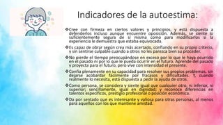 Indicadores de la autoestima:
Cree con firmeza en ciertos valores y principios, y está dispuesta a
defenderlos incluso aunque encuentre oposición. Además, se siente lo
suficientemente segura de sí misma como para modificarlos si la
experiencia le demuestra que estaba equivocada.
Es capaz de obrar según crea más acertado, confiando en su propio criterio,
y sin sentirse culpable cuando a otros no les parezca bien su proceder.
No pierde el tiempo preocupándose en exceso por lo que le haya ocurrido
en el pasado ni por lo que le pueda ocurrir en el futuro. Aprende del pasado
y proyecta para el futuro, pero vive con intensidad el presente.
Confía plenamente en su capacidad para resolver sus propios problemas, sin
dejarse acobardar fácilmente por fracasos y dificultades. Y, cuando
realmente lo necesita, está dispuesta a pedir la ayuda de otros.
Como persona, se considera y siente igual que cualquier otro; ni inferior, ni
superior; sencillamente, igual en dignidad; y reconoce diferencias en
talentos específicos, prestigio profesional o posición económica.
Da por sentado que es interesante y valiosa para otras personas, al menos
para aquellos con los que mantiene amistad.
 