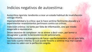 Indicios negativos de autoestima:
Autocrítica rigorista: tendiente a crear un estado habitual de insatisfacción
consigo misma.
Hipersensibilidad a la crítica: que le hace sentirse fácilmente atacado y a
experimentar resentimientos pertinaces contra sus críticos.
Indecisión crónica: no tanto por falta de información, sino por miedo
exagerado a equivocarse.
Deseo excesivo de complacer: no se atreve a decir «no», por temor a
desagradar y perder la benevolencia del peticionario.
Perfeccionismo: o autoexigencia de hacer «perfectamente», sin un solo fallo,
casi todo cuanto intenta; lo cual puede llevarlo a sentirse muy mal cuando
las cosas no salen con la perfección exigida.
 