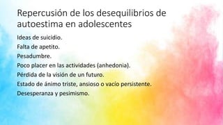 Repercusión de los desequilibrios de
autoestima en adolescentes
Ideas de suicidio.
Falta de apetito.
Pesadumbre.
Poco placer en las actividades (anhedonia).
Pérdida de la visión de un futuro.
Estado de ánimo triste, ansioso o vacío persistente.
Desesperanza y pesimismo.
 