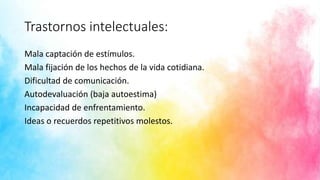 Trastornos intelectuales:
Mala captación de estímulos.
Mala fijación de los hechos de la vida cotidiana.
Dificultad de comunicación.
Autodevaluación (baja autoestima)
Incapacidad de enfrentamiento.
Ideas o recuerdos repetitivos molestos.
 