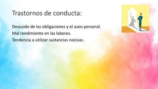 Trastornos de conducta:
Descuido de las obligaciones y el aseo personal.
Mal rendimiento en las labores.
Tendencia a utilizar sustancias nocivas.
 