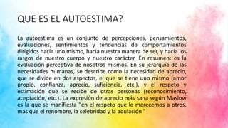 QUE ES EL AUTOESTIMA?
La autoestima es un conjunto de percepciones, pensamientos,
evaluaciones, sentimientos y tendencias de comportamientos
dirigidos hacia uno mismo, hacia nuestra manera de ser, y hacia los
rasgos de nuestro cuerpo y nuestro carácter. En resumen: es la
evaluación perceptiva de nosotros mismos. En su jerarquía de las
necesidades humanas, se describe como la necesidad de aprecio,
que se divide en dos aspectos, el que se tiene uno mismo (amor
propio, confianza, aprecio, suficiencia, etc.), y el respeto y
estimación que se recibe de otras personas (reconocimiento,
aceptación, etc.). La expresión de aprecio más sana según Maslow
es la que se manifiesta "en el respeto que le merecemos a otros,
más que el renombre, la celebridad y la adulación "
 