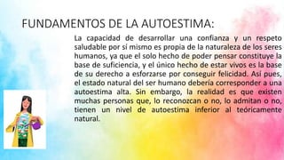 FUNDAMENTOS DE LA AUTOESTIMA:
La capacidad de desarrollar una confianza y un respeto
saludable por sí mismo es propia de la naturaleza de los seres
humanos, ya que el solo hecho de poder pensar constituye la
base de suficiencia, y el único hecho de estar vivos es la base
de su derecho a esforzarse por conseguir felicidad. Así pues,
el estado natural del ser humano debería corresponder a una
autoestima alta. Sin embargo, la realidad es que existen
muchas personas que, lo reconozcan o no, lo admitan o no,
tienen un nivel de autoestima inferior al teóricamente
natural.
 