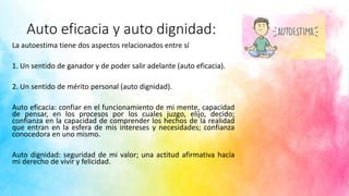 Auto eficacia y auto dignidad:
La autoestima tiene dos aspectos relacionados entre sí
1. Un sentido de ganador y de poder salir adelante (auto eficacia).
2. Un sentido de mérito personal (auto dignidad).
Auto eficacia: confiar en el funcionamiento de mi mente, capacidad
de pensar, en los procesos por los cuales juzgo, elijo, decido;
confianza en la capacidad de comprender los hechos de la realidad
que entran en la esfera de mis intereses y necesidades; confianza
conocedora en uno mismo.
Auto dignidad: seguridad de mi valor; una actitud afirmativa hacía
mi derecho de vivir y felicidad.
 