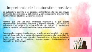Importancia de la autoestima positiva:
La autoestima permite a las personas enfrentarse a la vida con mayor
confianza, benevolencia y optimismo, y por consiguiente alcanzar más
fácilmente sus objetivos y autorrealizarse.5
Permite que uno sea más ambicioso respecto a lo que espera
experimentar emocional, creativa y espiritualmente. Desarrollar la
autoestima es ampliar la capacidad de ser felices; la autoestima
permite tener el convencimiento de merecer la felicidad.
Comprender esto es fundamental, y redunda en beneficio de todos,
pues el desarrollo de la autoestima positiva aumenta la capacidad de
tratar a los demás con respeto, benevolencia y buena voluntad,
favoreciendo así las relaciones interpersonales enriquecedoras y
evitando las destructivas
 