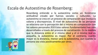 Escala de Autoestima de Rosenberg:
Rosenberg entiende a la autoestima como un fenómeno
actitudinal creado por fuerzas sociales y culturales. La
autoestima se crea en un proceso de comparación que involucra
valores y discrepancias. El nivel de autoestima de las personas
se relaciona con la percepción del sí mismo en comparación con
los valores personales.910 Estos valores fundamentales han sido
desarrollados a través del proceso de socialización. En la medida
que la distancia entre el sí mismo ideal y el sí mismo real es
pequeña, la autoestima es mayor. Por el contrario, cuanto
mayor es la distancia, menor será la autoestima, aun cuando la
persona sea vista positivamente por otros.
 
