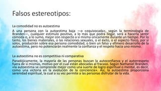 Falsos estereotipos:
La comodidad no es autoestima
A una persona con la autoestima baja —o «equivocada», según la terminología de
Branden—, cualquier estímulo positivo, a lo más que podrá llegar, será a hacerla sentir
cómoda o, a lo sumo, mejor con respecto a sí misma únicamente durante un tiempo. Por lo
tanto, los bienes materiales, o las relaciones sexuales, o el éxito, o el aspecto físico, por sí
solos, producirán sobre esa persona comodidad, o bien un falso y efímero desarrollo de la
autoestima, pero no potenciarán realmente la confianza y el respeto hacia uno mismo.
La autoestima no es competitiva ni comparativa
Paradójicamente, la mayoría de las personas buscan la autoconfianza y el autorrespeto
fuera de sí mismas, motivo por el cual están abocadas al fracaso. Según Nathaniel Branden,
«la autoestima se comprende mejor como una suerte de logro espiritual o mental, es decir,
como una victoria en la evolución de la conciencia». Así, la autoestima proporciona
serenidad espiritual, la cual a su vez permite a las personas disfrutar de la vida.
 