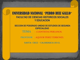 UNIVERSIDAD NACIONAL “PEDRO RUIZ GALLO”
  FACULTAD DE CIENCIAS HISTORICOS SOCIALES
                Y EDUCACION
 SECCION DE POSGRADO UNIDAD DE ESTUDIOS DE SEGUNDA
                   ESPECIALIDAD
       TEMA       : CUENTISTAS PERUANOS.

      PROFESOR : AQUIOR PEREZ TERRONES.

         SANTA CRUZ – CAJAMARCA 2012.
 