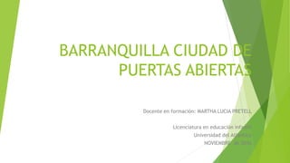 BARRANQUILLA CIUDAD DE
PUERTAS ABIERTAS
Docente en formación: MARTHA LUCIA PRETELL
Licenciatura en educación infantil
Universidad del Atlántico
NOVIEMBRE de 2016
 