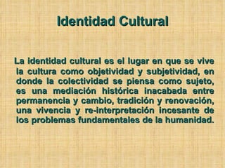 Identidad Cultural La identidad cultural es el lugar en que se vive la cultura como objetividad y subjetividad, en donde la colectividad se piensa como sujeto, es una mediación histórica inacabada entre permanencia y cambio, tradición y renovación, una vivencia y re-interpretación incesante de los problemas fundamentales de la humanidad.  