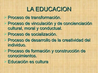 LA EDUCACION Proceso de transformación. Proceso de vinculación y de concienciación cultural, moral y conductual. Proceso de socialización. Proceso de desarrollo de la creatividad del individuo. Proceso de formación y construcción de conocimientos. Educación es cultura 