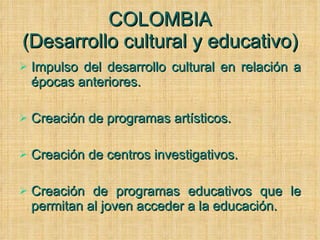 COLOMBIA (Desarrollo cultural y educativo) Impulso del desarrollo cultural en relación a épocas anteriores. Creación de programas artísticos. Creación de centros investigativos. Creación de programas educativos que le permitan al joven acceder a la educación. 