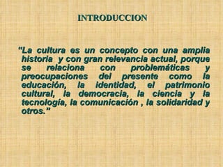 INTRODUCCION “ La cultura es un concepto con una amplia historia  y con gran relevancia actual, porque se relaciona con problemáticas y preocupaciones del presente como la educación, la identidad, el patrimonio cultural, la democracia, la ciencia y la tecnología, la comunicación , la solidaridad y otros.”  