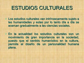 ESTUDIOS CULTURALES Los estudios culturales van intrínsecamente sujeto a las humanidades y estas por lo tanto día a día se acercan gradualmente a las ciencias sociales.  En la actualidad los estudios culturales son un movimiento de gran importancia en la sociedad, puesto que el sentido humanístico en la cultura, permite el diseño de un personalidad humana plena. 