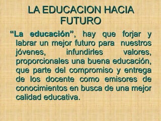 LA EDUCACION HACIA FUTURO “ La educación” , hay que forjar y labrar un mejor futuro para  nuestros jóvenes, infundirles valores, proporcionales una buena educación, que parte del compromiso y entrega de los docente como emisores de conocimientos en busca de una mejor calidad educativa.  
