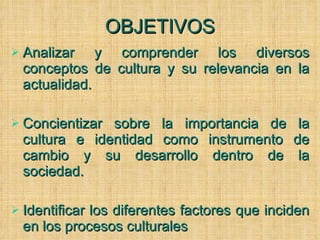 OBJETIVOS Analizar y comprender los diversos conceptos de cultura y su relevancia en la actualidad. Concientizar sobre la importancia de la cultura e identidad como instrumento de cambio y su desarrollo dentro de la sociedad. Identificar los diferentes factores que inciden en los procesos culturales 