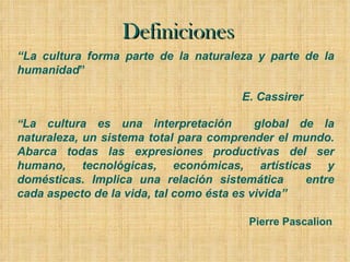 Definiciones “ La cultura forma parte de la naturaleza y parte de la humanidad ”   E. Cassirer “ La cultura es una interpretación  global de la naturaleza, un sistema total para comprender el mundo. Abarca todas las expresiones productivas del ser humano, tecnológicas, económicas, artísticas y domésticas. Implica una relación sistemática  entre cada aspecto de la vida, tal como ésta es vivida” Pierre Pascalion 