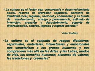 “  La cultura es el factor paz, convivencia y desenvolvimiento social, recurso de elevación espiritual, elemento de identidad local, regional, nacional y continental, y es fuente de  enraizamiento,  arraigo y permanencia, estímulo de invención, creación y descubrimiento, soporte de diversificación, empleo, ingreso y riqueza material” Víctor Guédez “ La cultura es el conjunto de rasgos distintivos, espirituales, materiales, intelectuales y emocionales que caracterizan a los grupos humanos y que comprenden más allá de las Artes  y las Letras, modos de vida, los derechos humanos, sistemas de valores, las tradiciones y  creencias”   