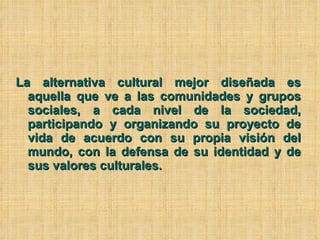 La alternativa cultural mejor diseñada es aquella que ve a las comunidades y grupos sociales, a cada nivel de la sociedad, participando y organizando su proyecto de vida de acuerdo con su propia visión del mundo, con la defensa de su identidad y de sus valores culturales. 