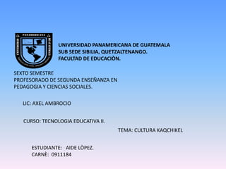 UNIVERSIDAD PANAMERICANA DE GUATEMALA  SUB SEDE SIBILIA, QUETZALTENANGO. FACULTAD DE EDUCACIÒN. SEXTO SEMESTRE  PROFESORADO DE SEGUNDA ENSEÑANZA EN  PEDAGOGIA Y CIENCIAS SOCIALES. LIC: AXEL AMBROCIO CURSO: TECNOLOGIA EDUCATIVA II. TEMA: CULTURA KAQCHIKEL ESTUDIANTE:   AIDE LÒPEZ. CARNÈ:  0911184 