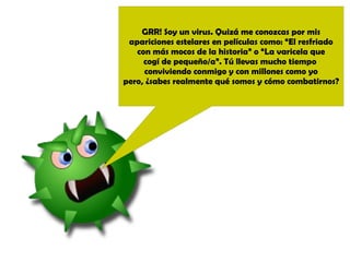 GRR! Soy un virus. Quizá me conozcas por mis 
apariciones estelares en películas como: “El resfriado 
con más mocos de la historia” o “La varicela que 
cogí de pequeño/a”. Tú llevas mucho tiempo 
conviviendo conmigo y con millones como yo 
pero, ¿sabes realmente qué somos y cómo combatirnos? 
 